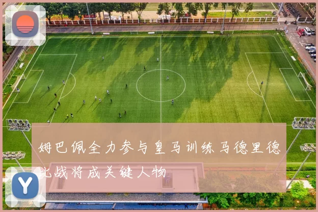 姆巴佩全力参与皇马训练马德里德比战将成关键人物