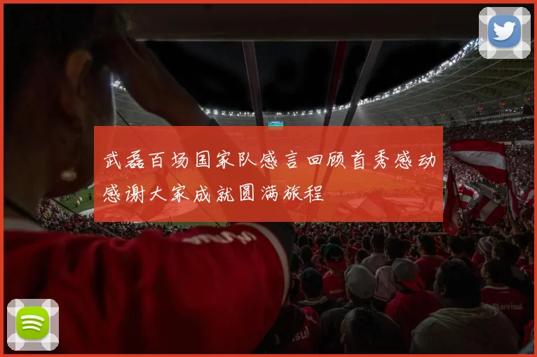 武磊百场国家队感言回顾首秀感动感谢大家成就圆满旅程