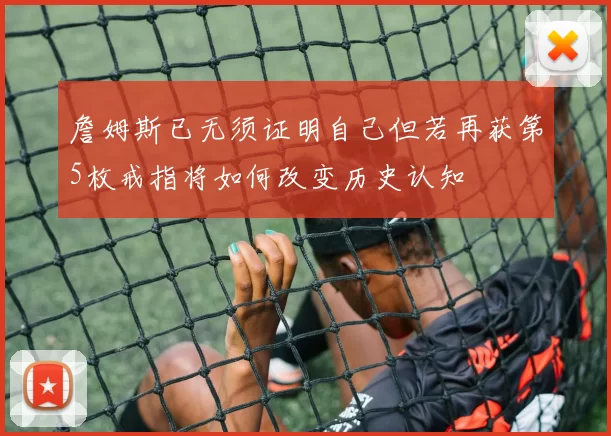 詹姆斯已无须证明自己但若再获第5枚戒指将如何改变历史认知