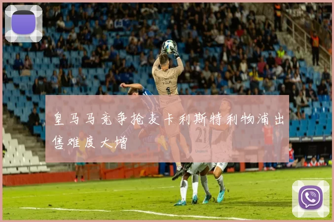 皇马马竞争抢麦卡利斯特利物浦出售难度大增
