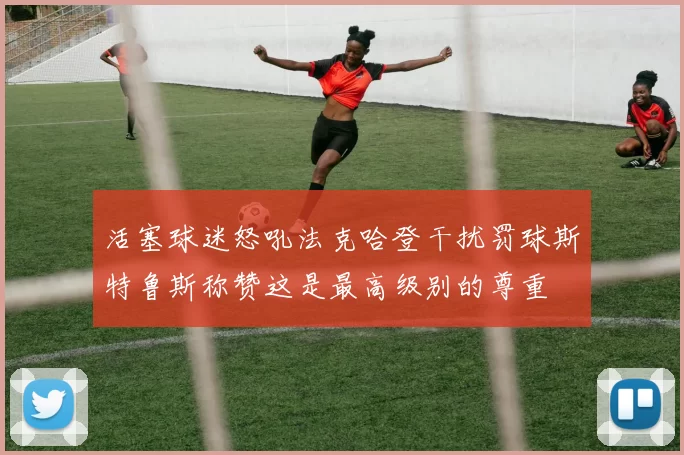 活塞球迷怒吼法克哈登干扰罚球斯特鲁斯称赞这是最高级别的尊重