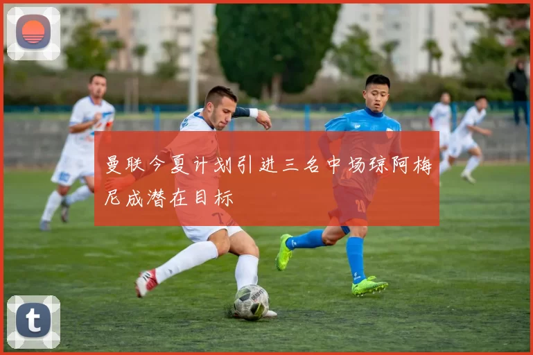 曼联今夏计划引进三名中场琼阿梅尼成潜在目标