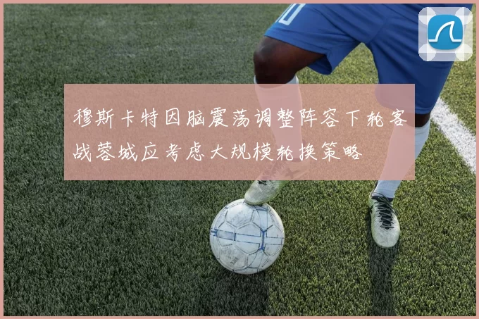 穆斯卡特因脑震荡调整阵容下轮客战蓉城应考虑大规模轮换策略