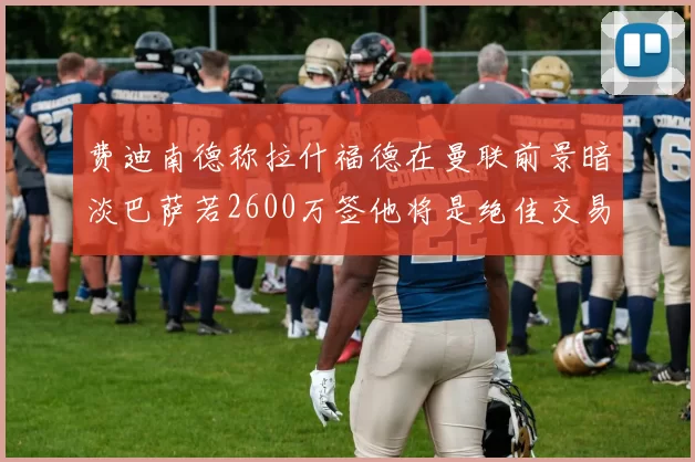 费迪南德称拉什福德在曼联前景暗淡巴萨若2600万签他将是绝佳交易