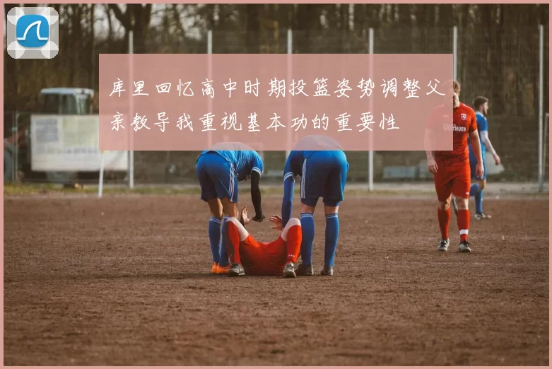 库里回忆高中时期投篮姿势调整父亲教导我重视基本功的重要性