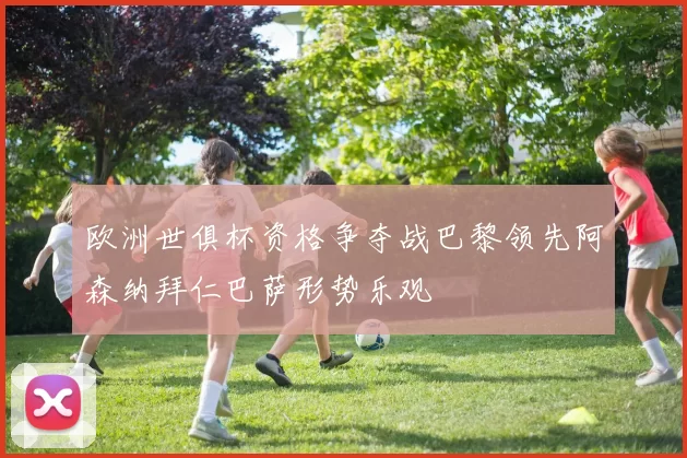 欧洲世俱杯资格争夺战巴黎领先阿森纳拜仁巴萨形势乐观