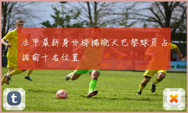 法甲最新身价榜揭晓大巴黎球员占据前十名位置
