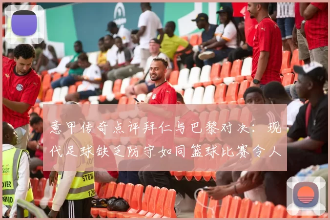意甲传奇点评拜仁与巴黎对决：现代足球缺乏防守如同篮球比赛令人失望