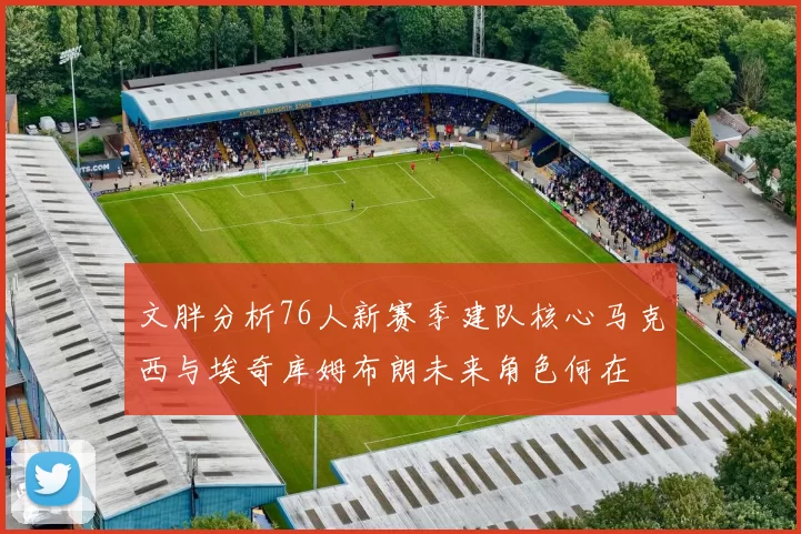文胖分析76人新赛季建队核心马克西与埃奇库姆布朗未来角色何在