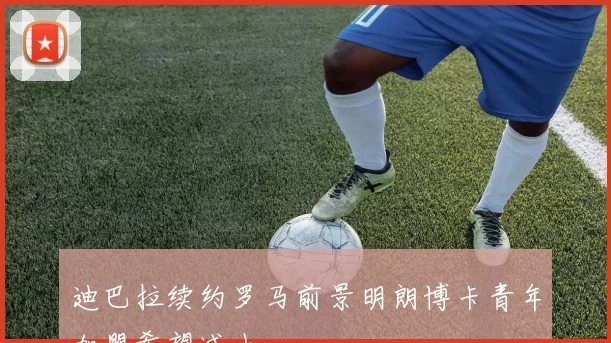 迪巴拉续约罗马前景明朗博卡青年加盟希望减小