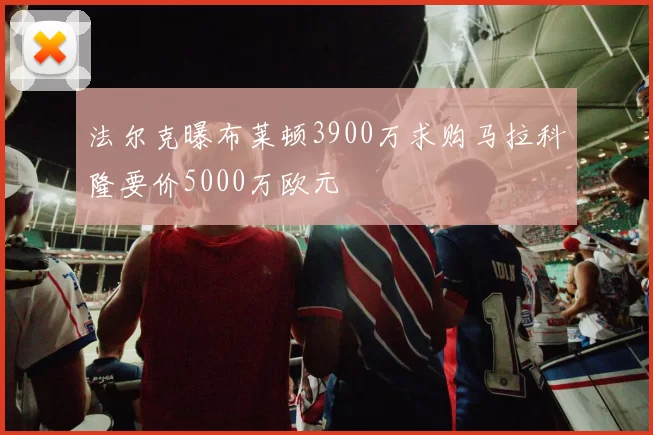 法尔克曝布莱顿3900万求购马拉科隆要价5000万欧元