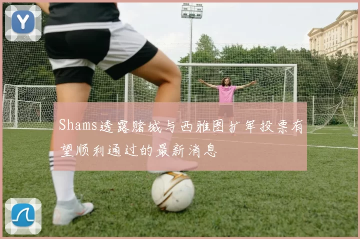 Shams透露赌城与西雅图扩军投票有望顺利通过的最新消息