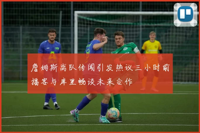 詹姆斯离队传闻引发热议三小时前播客与库里畅谈未来合作
