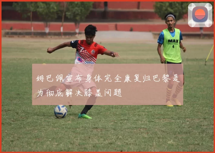 姆巴佩宣布身体完全康复归巴黎是为彻底解决膝盖问题