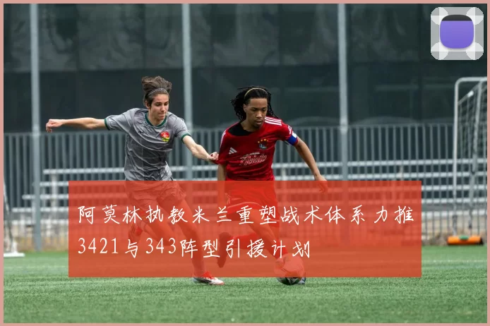 阿莫林执教米兰重塑战术体系力推3421与343阵型引援计划