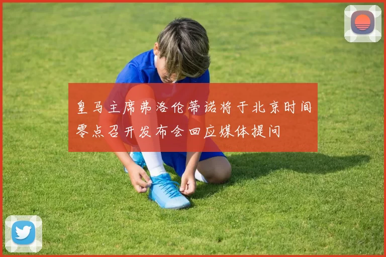皇马主席弗洛伦蒂诺将于北京时间零点召开发布会回应媒体提问
