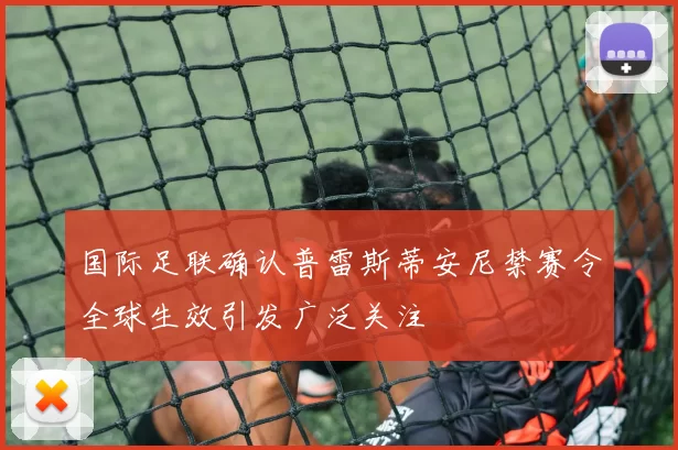 国际足联确认普雷斯蒂安尼禁赛令全球生效引发广泛关注