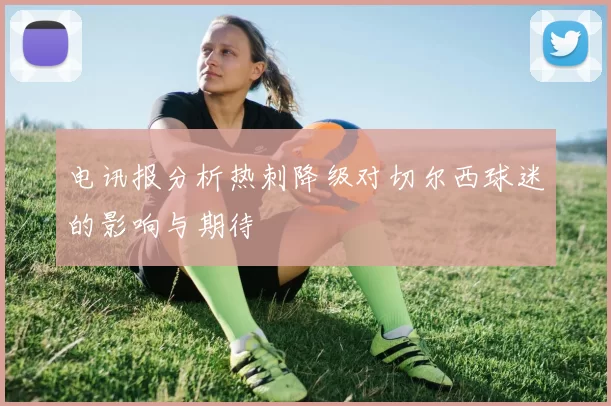 电讯报分析热刺降级对切尔西球迷的影响与期待