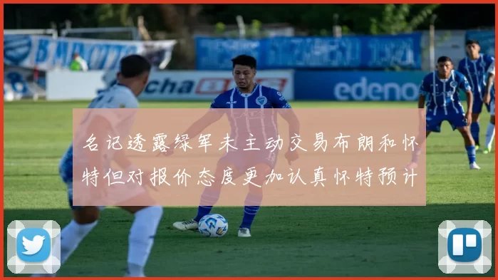 名记透露绿军未主动交易布朗和怀特但对报价态度更加认真怀特预计留队