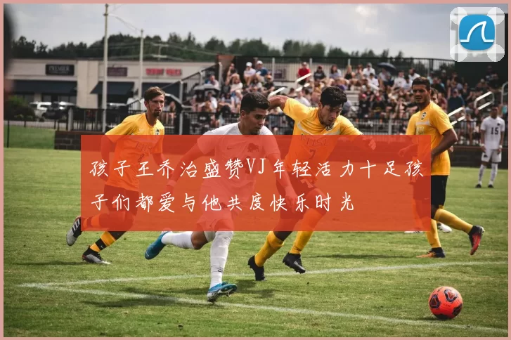 孩子王乔治盛赞VJ年轻活力十足孩子们都爱与他共度快乐时光