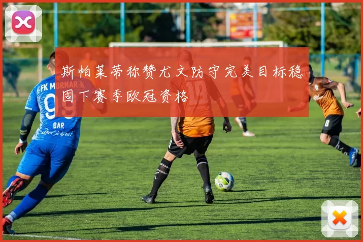 斯帕莱蒂称赞尤文防守完美目标稳固下赛季欧冠资格