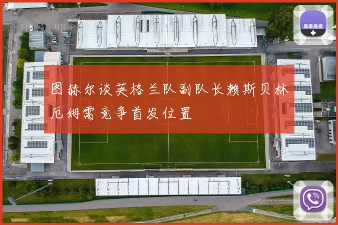 图赫尔谈英格兰队副队长赖斯贝林厄姆需竞争首发位置