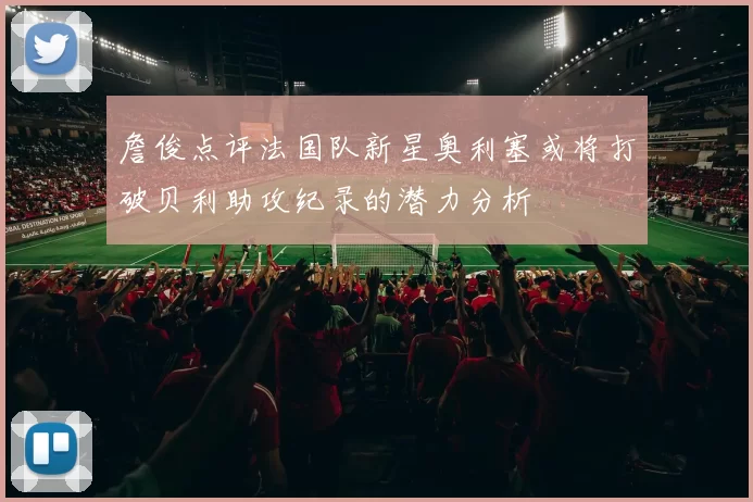 詹俊点评法国队新星奥利塞或将打破贝利助攻纪录的潜力分析