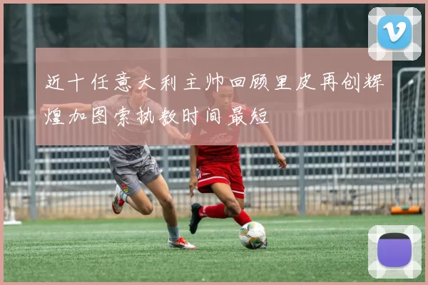 近十任意大利主帅回顾里皮再创辉煌加图索执教时间最短